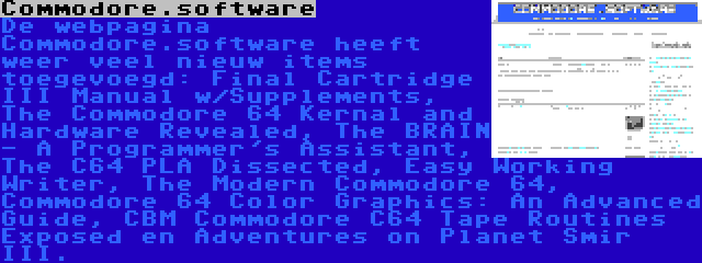 Commodore.software | De webpagina Commodore.software heeft weer veel nieuw items toegevoegd: Final Cartridge III Manual w/Supplements, The Commodore 64 Kernal and Hardware Revealed, The BRAIN - A Programmer's Assistant, The C64 PLA Dissected, Easy Working Writer, The Modern Commodore 64, Commodore 64 Color Graphics: An Advanced Guide, CBM Commodore C64 Tape Routines Exposed en Adventures on Planet Smir III.