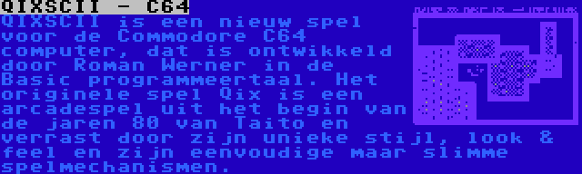 QIXSCII - C64 | QIXSCII is een nieuw spel voor de Commodore C64 computer, dat is ontwikkeld door Roman Werner in de Basic programmeertaal. Het originele spel Qix is een arcadespel uit het begin van de jaren 80 van Taito en verrast door zijn unieke stijl, look & feel en zijn eenvoudige maar slimme spelmechanismen.