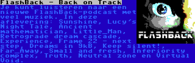 FlashBack - Back on Track | Je kunt luisteren naar een nieuwe FlashBack-podcast met veel muziek. In deze aflevering: Sunshine, Lucy's Night Tale, Ancient mathematician, Little_Man, Retrograde dream cascade, Experience, Frame 22 - next step, Dreams in 9kB, Keep silent!, Far_Away, Small and fresh, Inferiority complex, Truth, Neutral zone en Virtual Void.