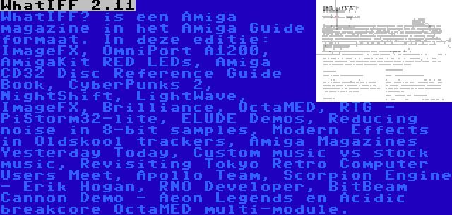 WhatIFF 2.11 | WhatIFF? is een Amiga magazine in het Amiga Guide formaat. In deze editie: ImageFX, OmniPort A1200, AmigaKit RED LEDs, Amiga CD32 Disc Reference Guide Book, CyberPunks 2, NightShift, LightWave, ImageFX, Brilliance, OctaMED, RTG - PiStorm32-lite, ELUDE Demos, Reducing noise in 8-bit samples, Modern Effects in Oldskool trackers, Amiga Magazines Yesterday Today, Custom music vs stock music, Revisiting Tokyo Retro Computer Users Meet, Apollo Team, Scorpion Engine - Erik Hogan, RNO Developer, BitBeam Cannon Demo - Aeon Legends en Acidic breakcore OctaMED multi-module.