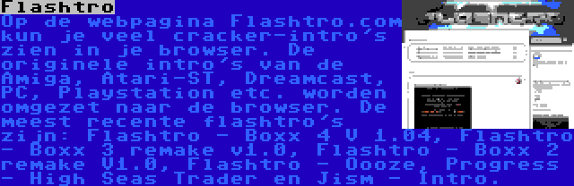 Flashtro | Op de webpagina Flashtro.com kun je veel cracker-intro's zien in je browser. De originele intro's van de Amiga, Atari-ST, Dreamcast, PC, Playstation etc. worden omgezet naar de browser. De meest recente flashtro's zijn: Flashtro - Boxx 4 V 1.04, Flashtro - Boxx 3 remake v1.0, Flashtro - Boxx 2 remake V1.0, Flashtro - Oooze, Progress - High Seas Trader en Jism - Intro.