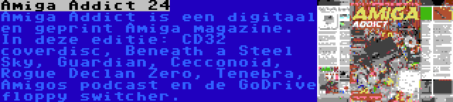 Amiga Addict 24 | Amiga Addict is een digitaal en geprint Amiga magazine. In deze editie: CD32 coverdisc, Beneath a Steel Sky, Guardian, Cecconoid, Rogue Declan Zero, Tenebra, Amigos podcast en de GoDrive floppy switcher.