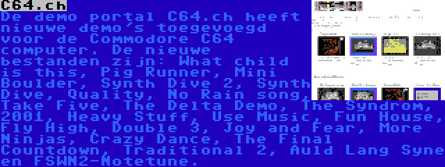 C64.ch | De demo portal C64.ch heeft nieuwe demo's toegevoegd voor de Commodore C64 computer. De nieuwe bestanden zijn: What child is this, Pig Runner, Mini Boulder, Synth Dive 2, Synth Dive, Quality, No Rain song, Take Five, The Delta Demo, The Syndrom, 2001, Heavy Stuff, Use Music, Fun House, Fly High, Double 3, Joy and Fear, More Ninjas, Crazy Dance, The Final Countdown, Traditional 2, Auld Lang Syne en FSWN2-Notetune.
