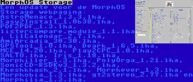 MorphOS Storage | Een update voor de MorphOS Storage webpagina: AstroMenace_1.3.3.lha, Easy2Install_1.0b38.lha, PDF2PDF_1.3.lha, listercompare.module_1.1.lha, LilCalendar_2.7.lha, AmiArcadia_30.30.lha, GPSTool_1.0.lha, Deark_1.6.5.lha, MCE_14.20.lha, Play2CPC_1.0.lha, SALTO.lha, Iris_1.18.lha, Morphiller_1.3.lha, PolyOrga_1.21.lha, SonicCD-RSDKv3_1.3.2.lha, Kheshkhash_2.1.lha, Morphever_1.3.lha, Morphobia_1.3.lha, gt2stereo_2.77.lha en Morphilia_1.3.lha.