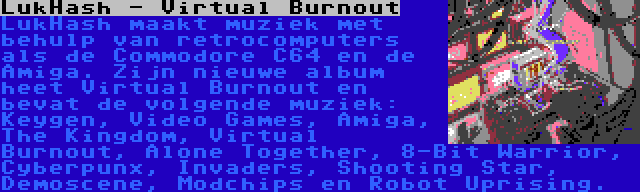 LukHash - Virtual Burnout | LukHash maakt muziek met behulp van retrocomputers als de Commodore C64 en de Amiga. Zijn nieuwe album heet Virtual Burnout en bevat de volgende muziek: Keygen, Video Games, Amiga, The Kingdom, Virtual Burnout, Alone Together, 8-Bit Warrior, Cyberpunx, Invaders, Shooting Star, Demoscene, Modchips en Robot Uprising.