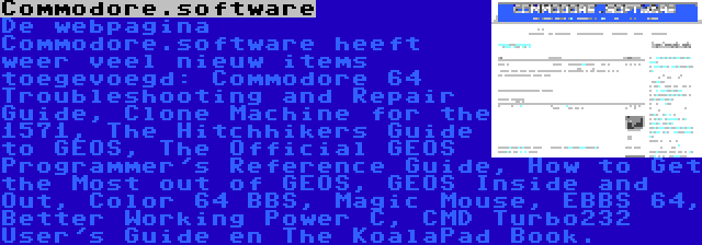 Commodore.software | De webpagina Commodore.software heeft weer veel nieuw items toegevoegd: Commodore 64 Troubleshooting and Repair Guide, Clone Machine for the 1571, The Hitchhikers Guide to GEOS, The Official GEOS Programmer's Reference Guide, How to Get the Most out of GEOS, GEOS Inside and Out, Color 64 BBS, Magic Mouse, EBBS 64, Better Working Power C, CMD Turbo232 User's Guide en The KoalaPad Book.