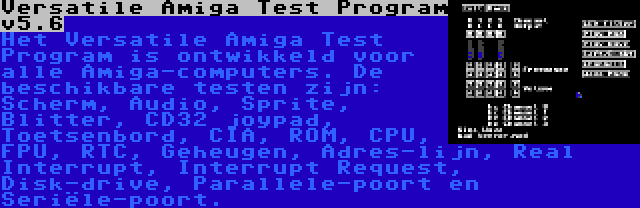 Versatile Amiga Test Program v5.6 | Het Versatile Amiga Test Program is ontwikkeld voor alle Amiga-computers. De beschikbare testen zijn: Scherm, Audio, Sprite, Blitter, CD32 joypad, Toetsenbord, CIA, ROM, CPU, FPU, RTC, Geheugen, Adres-lijn, Real Interrupt, Interrupt Request, Disk-drive, Parallele-poort en Seriële-poort.