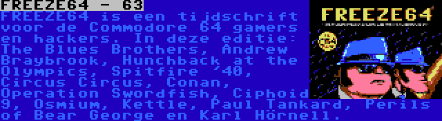 FREEZE64 - 63 | FREEZE64 is een tijdschrift voor de Commodore 64 gamers en hackers. In deze editie: The Blues Brothers, Andrew Braybrook, Hunchback at the Olympics, Spitfire '40, Circus Circus, Conan, Operation Swordfish, Ciphoid 9, Osmium, Kettle, Paul Tankard, Perils of Bear George en Karl Hörnell.