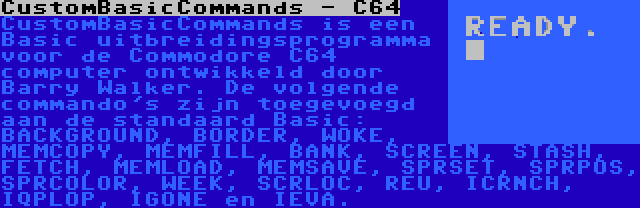 CustomBasicCommands - C64 | CustomBasicCommands is een Basic uitbreidingsprogramma voor de Commodore C64 computer ontwikkeld door Barry Walker. De volgende commando's zijn toegevoegd aan de standaard Basic: BACKGROUND, BORDER, WOKE, MEMCOPY, MEMFILL, BANK, SCREEN, STASH, FETCH, MEMLOAD, MEMSAVE, SPRSET, SPRPOS, SPRCOLOR, WEEK, SCRLOC, REU, ICRNCH, IQPLOP, IGONE en IEVA.