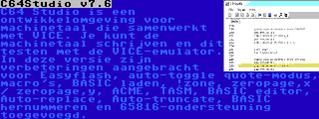 C64Studio v7.6 | C64 Studio is een ontwikkelomgeving voor machinetaal die samenwerkt met VICE. Je kunt de machinetaal schrijven en dit testen met de VICE-emulator. In deze versie zijn verbeteringen aangebracht voor Easyflash, auto-toggle quote-modus, macro's, BASIC laden, !zone, zeropage,x / zeropage,y, ACME, TASM, BASIC editor, Auto-replace, Auto-truncate, BASIC hernummeren en 65816-ondersteuning toegevoegd.