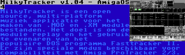 MilkyTracker v1.04 - AmigaOS 4 | MilkyTracker is een open source, multi-platform muziek applicatie voor het maken van .MOD en .XM module bestanden. Het doel is om de module replay en het gebruik te evenaren van het populaire DOS programma Fasttracker II. Er zijn speciale modus beschikbaar voor compabiliteit met Amiga ProTracker 2/3.