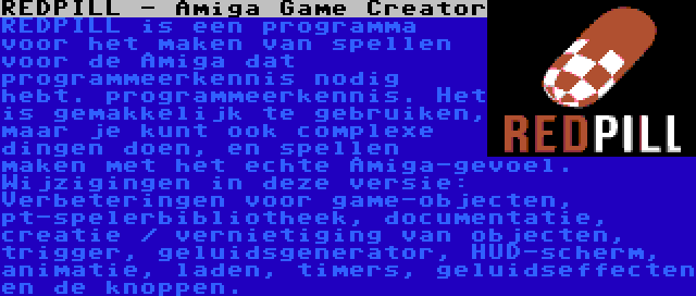 REDPILL - Amiga Game Creator | REDPILL is een programma voor het maken van spellen voor de Amiga dat programmeerkennis nodig hebt. programmeerkennis. Het is gemakkelijk te gebruiken, maar je kunt ook complexe dingen doen, en spellen maken met het echte Amiga-gevoel. Wijzigingen in deze versie: Verbeteringen voor game-objecten, pt-spelerbibliotheek, documentatie, creatie / vernietiging van objecten, trigger, geluidsgenerator, HUD-scherm, animatie, laden, timers, geluidseffecten en de knoppen.