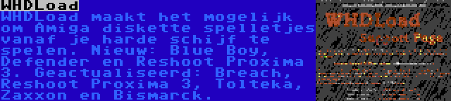 WHDLoad | WHDLoad maakt het mogelijk om Amiga diskette spelletjes vanaf je harde schijf te spelen. Nieuw: Blue Boy, Defender en Reshoot Proxima 3. Geactualiseerd: Breach, Reshoot Proxima 3, Tolteka, Zaxxon en Bismarck.