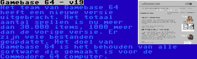 Gamebase 64 - v19 | Het team van Gamebase 64 heeft een nieuwe versie uitgebracht. Het totaal aantal spellen is nu meer dan 30.000 items, 1000 meer dan de vorige versie. Er zijn vele bestanden geüpdatet. Het doel van Gamebase 64 is het behouden van alle software die gemaakt is voor de Commodore 64 computer.