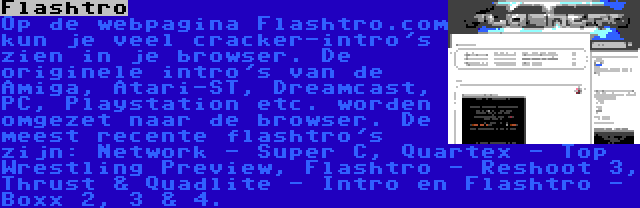 Flashtro | Op de webpagina Flashtro.com kun je veel cracker-intro's zien in je browser. De originele intro's van de Amiga, Atari-ST, Dreamcast, PC, Playstation etc. worden omgezet naar de browser. De meest recente flashtro's zijn: Network - Super C, Quartex - Top Wrestling Preview, Flashtro - Reshoot 3, Thrust & Quadlite - Intro en Flashtro - Boxx 2, 3 & 4.