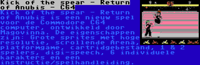 Kick of the spear - Return of Anubis - C64 | Kick of the spear - Return of Anubis is een nieuw spel voor de Commodore C64 computer, ontwikkeld door Magovinna. De eigenschappen zijn: Grote sprites met hoge resolutie, scrollende Arena, platformgame, cartridgebestand, 1 & 2 spelers, digi-speech, 6 individuele karakters en een instructie/spelhandleiding.