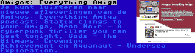 Amigos: Everything Amiga | Je kunt luisteren naar nieuwe afleveringen van de Amigos: Everything Amiga podcast: Statix clings to your Amiga, Neon Noir - A cyberpunk thriller you can beat tonight, Gods - The Bitmaps' Crowning Achievement en Aquanaut - Undersea Exploration.