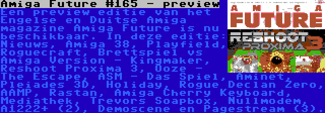 Amiga Future #165 - preview | Een preview editie van het Engelse en Duitse Amiga magazine Amiga Future is nu beschikbaar. In deze editie: Nieuws, Amiga 38, Playfield, Roguecraft, Brettspiel vs Amiga Version - Kingmaker, Reshoot Proxima 3, Ooze - The Escape, ASM - Das Spiel, Aminet, Pleiades 3D, Holiday, Rogue Declan Zero, AAMP, Rastan, Amiga Cherry Keyboard, Mediathek, Trevors Soapbox, Nullmodem, A1222+ (2), Demoscene en Pagestream (3).