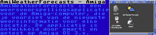 AmiWeatherForecasts - Amiga | AmiWeatherForecasts is een weersvoorspellingsapplicatie voor de Amiga-computer, die je voorziet van de nieuwste weersinformatie voor elke locatie. De applicatie is ontwikkeld door emarti en getest op Amiga OS 3.x.