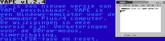 YAPE v1.2.4 | Er is een nieuwe versie van YAPE beschikbaar. YAPE is een Windows-emulator voor de Commodore Plus/4 computer. De wijzigingen in deze versie zijn: Verbeteringen voor de DDraw-modus, timerschaling, ruis-LFSR-fase en reset.