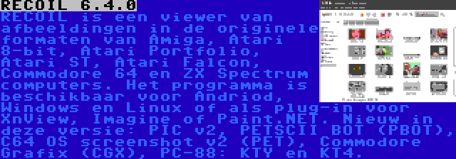 RECOIL 6.4.0 | RECOIL is een viewer van afbeeldingen in de originele formaten van Amiga, Atari 8-bit, Atari Portfolio, Atari ST, Atari Falcon, Commodore 64 en ZX Spectrum computers. Het programma is beschikbaar voor Andriod, Windows en Linux of als plug-in voor XnView, Imagine of Paint.NET. Nieuw in deze versie: PIC v2, PETSCII BOT (PBOT), C64 OS screenshot v2 (PET), Commodore Grafix (CGX), PC-88: KTY en KT4.