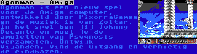 Agonman - Amiga | Agonman is een nieuw spel voor de Amiga-computer, ontwikkeld door PixorraGames en de muziek is van Zoltar. In het spel ben jij Johnny Decanto en moet je de amuletten van Psygnosis verzamelen. Ontwijk vijanden, vind de uitgang en vernietig de eindbazen.