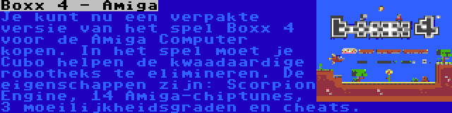 Boxx 4 - Amiga | Je kunt nu een verpakte versie van het spel Boxx 4 voor de Amiga Computer kopen. In het spel moet je Cubo helpen de kwaadaardige robotheks te elimineren. De eigenschappen zijn: Scorpion Engine, 14 Amiga-chiptunes, 3 moeilijkheidsgraden en cheats.