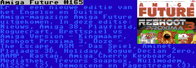 Amiga Future #165 | Er is een nieuwe editie van het Engelse en Duitse Amiga-magazine Amiga Future uitgekomen. In deze editie: Nieuws, Amiga 38, Playfield, Roguecraft, Brettspiel vs Amiga Version - Kingmaker, Reshoot Proxima 3, Ooze - The Escape, ASM - Das Spiel, Aminet, Pleiades 3D, Holiday, Rogue Declan Zero, AAMP, Rastan, Amiga Cherry Keyboard, Mediathek, Trevors Soapbox, Nullmodem, A1222+ (2), Demoscene en Pagestream (3).