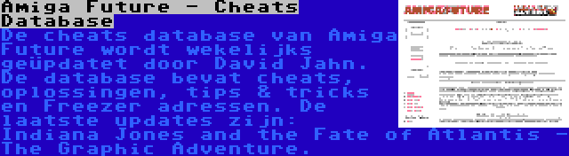 Amiga Future - Cheats Database | De cheats database van Amiga Future wordt wekelijks geüpdatet door David Jahn. De database bevat cheats, oplossingen, tips & tricks en Freezer adressen. De laatste updates zijn: Indiana Jones and the Fate of Atlantis - The Graphic Adventure.