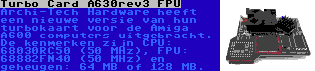 Turbo Card A630rev3 FPU | Archi-Tech Hardware heeft een nieuwe versie van hun turbokaart voor de Amiga A600 computers uitgebracht. De kenmerken zijn CPU: 68030RC50 (50 MHz), FPU: 68882FN40 (50 MHz) en geheugen: 64 MB of 128 MB.