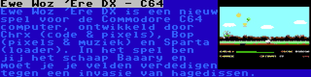 Ewe Woz 'Ere DX - C64 | Ewe Woz 'Ere DX is een nieuw spel voor de Commodore C64 computer, ontwikkeld door Chrx (code & pixels), Bop (pixels & muziek) en Sparta (loader). In het spel ben jij het schaap Baaary en moet je je velden verdedigen tegen een invasie van hagedissen.