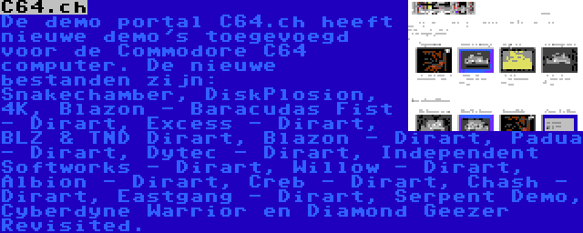 C64.ch | De demo portal C64.ch heeft nieuwe demo's toegevoegd voor de Commodore C64 computer. De nieuwe bestanden zijn: Snakechamber, DiskPlosion, 4K, Blazon - Baracudas Fist - Dirart, Excess - Dirart, BLZ & TND Dirart, Blazon - Dirart, Padua - Dirart, Dytec - Dirart, Independent Softworks - Dirart, Willow - Dirart, Albion - Dirart, Creb - Dirart, Chash - Dirart, Eastgang - Dirart, Serpent Demo, Cyberdyne Warrior en Diamond Geezer Revisited.