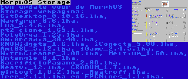 MorphOS Storage | Een update voor de MorphOS Storage webpagina: GitDesktop_0.10.16.lha, Wayfarer_6.6.lha, Lua_5.4.6.lha, pt2-clone_1.65.1.lha, PolyOrga_1.25.lha, AmiArcadia_30.40.lha, RNOWidgets_1.6.lha, iConecta_5.00.lha, AmiSSL_5.12.lha, iGame_2.4.5.lha, WitchCleaner_3.00.lha, Meltium_1.60.lha, Untangle_0.1.lha, SacrificioPagano_2.00.lha, Neatvi_12.lha, CRABUM_1.7.lha, wipEout_1.0.2.lha, Neatroff.lha, Tree_2.1.1.lha en FPCMines_1.1.lha.