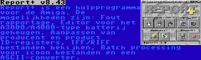 Report+ v8.43 | Report+ is een hulpprogramma voor de Amiga. De mogelijkheden zijn: Fout rapportage, Editor voor het A3000/A4000-type batterij geheugen. Aanpassen van producent en product ID-registers, IFF/RIFF bestanden bekijken, Batch processing voor icoon bestanden en een ASCII-converter.