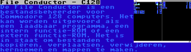 File Conductor - C128 | De File Conductor is een bestandsbeheerder voor Commodore 128 computers. Het kan worden uitgevoerd als een laadbaar programma, een intern functie-ROM of een extern functie-ROM. Het is in staat om bestanden te kopiëren, verplaatsen, verwijderen, hernoemen en mappen te maken.