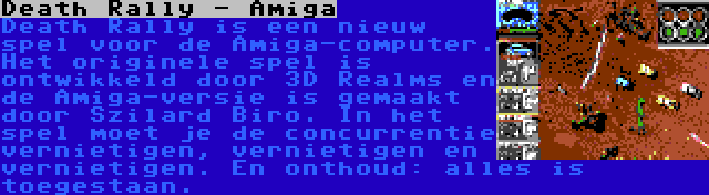 Death Rally - Amiga | Death Rally is een nieuw spel voor de Amiga-computer. Het originele spel is ontwikkeld door 3D Realms en de Amiga-versie is gemaakt door Szilard Biro. In het spel moet je de concurrentie vernietigen, vernietigen en vernietigen. En onthoud: alles is toegestaan.