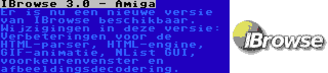 IBrowse 3.0 - Amiga | Er is nu een nieuwe versie van IBrowse beschikbaar. Wijzigingen in deze versie: Verbeteringen voor de HTML-parser, HTML-engine, GIF-animatie, NList GUI, voorkeurenvenster en afbeeldingsdecodering.