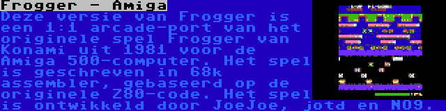 Frogger - Amiga | Deze versie van Frogger is een 1:1 arcade-port van het originele spel Frogger van Konami uit 1981 voor de Amiga 500-computer. Het spel is geschreven in 68k assembler, gebaseerd op de originele Z80-code. Het spel is ontwikkeld door JoeJoe, jotd en NO9.