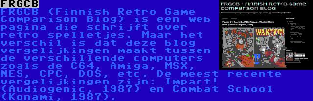 FRGCB | FRGCB (Finnish Retro Game Comparison Blog) is een web pagina die schrijft over retro spelletjes. Maar het verschil is dat deze blog vergelijkingen maakt tussen de verschillende computers zoals de C64, Amiga, MSX, NES, CPC, DOS, etc. De meest recente vergelijkingen zijn: Impact! (Audiogenic, 1987) en Combat School (Konami, 1987).