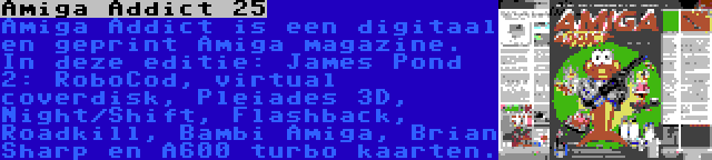 Amiga Addict 25 | Amiga Addict is een digitaal en geprint Amiga magazine. In deze editie: James Pond 2: RoboCod, virtual coverdisk, Pleiades 3D, Night/Shift, Flashback, Roadkill, Bambi Amiga, Brian Sharp en A600 turbo kaarten.