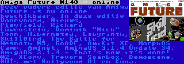 Amiga Future #140 - online | Deze oudere editie van Amiga Future is nu online beschikbaar. In deze editie: Voorwoord, Nieuws, Playfield, Richard Löwenstein, Dominik Nick Tonn, Hibernated, Labyrinth, SkillGird, The Battle for Wesnoth #5, GoADF, AmiKit XE, MorphOS Camp, Aminet, AmigaOS 3.1.4 Update 34, AmigaOS 3.1.4 - That's how it's done! #2, XCopy, Trevors Soapbox, Demoscene, GUIs met Hollywood #1 en Kuna.