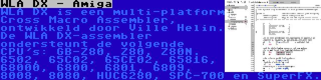 WLA DX - Amiga | WLA DX is een multi-platform Cross Macro Assembler, ontwikkeld door Ville Helin. De WLA DX-assembler ondersteunt de volgende CPU's: GB-Z80, Z80, Z80N. 6502, 65C02, 65CE02, 65816, 68000, 6800, 6801, 6809, 8008, 8080, HUC6280, SPC-700 en SuperFX.