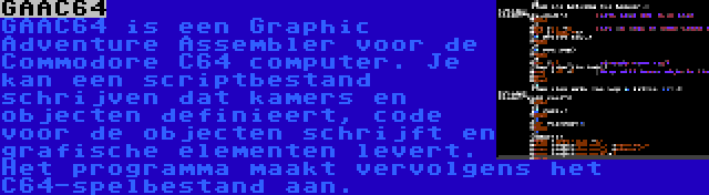 GAAC64 | GAAC64 is een Graphic Adventure Assembler voor de Commodore C64 computer. Je kan een scriptbestand schrijven dat kamers en objecten definieert, code voor de objecten schrijft en grafische elementen levert. Het programma maakt vervolgens het C64-spelbestand aan.