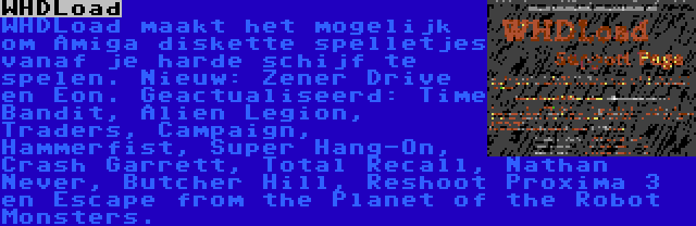 WHDLoad | WHDLoad maakt het mogelijk om Amiga diskette spelletjes vanaf je harde schijf te spelen. Nieuw: Zener Drive en Eon. Geactualiseerd: Time Bandit, Alien Legion, Traders, Campaign, Hammerfist, Super Hang-On, Crash Garrett, Total Recall, Nathan Never, Butcher Hill, Reshoot Proxima 3 en Escape from the Planet of the Robot Monsters.