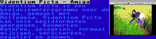 Videntium Picta - Amiga | Videntium Picta is een beeldviewerprogramma voor de Amiga, gemaakt met Hollywood. Videntium Picta kan vele beeldformaten weergeven. Kenmerken: Roteren, spiegelen, formaat wijzigen, verscherpen, negatief en zoomen.