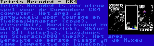 Tetris Recoded - C64 | Tetris Recoded is een nieuw spel voor de Commodore C64 computer. Het spel is ontwikkeld door Courage en TheRealWanderer (code), fieserWolf, Nordischsound en Wally Beben (muziek), Shine en SIT (pixels), LazyJones en Schorsch3000 (help). Het spel bereikte de eerste plaats in de Mixed Game Competitie op LuheCon3.