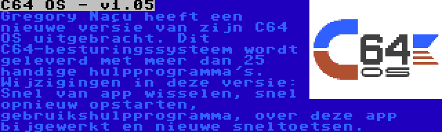 C64 OS - v1.05 | Gregory Naçu heeft een nieuwe versie van zijn C64 OS uitgebracht. Dit C64-besturingssysteem wordt geleverd met meer dan 25 handige hulpprogramma's. Wijzigingen in deze versie: Snel van app wisselen, snel opnieuw opstarten, gebruikshulpprogramma, over deze app bijgewerkt en nieuwe sneltoetsen.