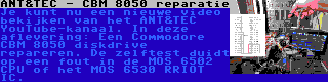 ANT&TEC - CBM 8050 reparatie | Je kunt nu een nieuwe video bekijken van het ANT&TEC YouTube-kanaal. In deze aflevering: Een Commodore CBM 8050 diskdrive repareren. De zelftest duidt op een fout in de MOS 6502 CPU of het MOS 6530 RRIOT IC.