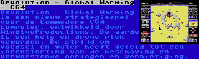 Devolution - Global Warming - C64 | Devolution - Global Warming is een nieuw strategiespel voor de Commodore C64 computer, ontwikkeld door WindigoProductions. De aarde is een hete en droge plek geworden. De strijd om voedsel en water heeft geleid tot een ineenstorting van de beschaving en verwoestende oorlogen en vernietiging.