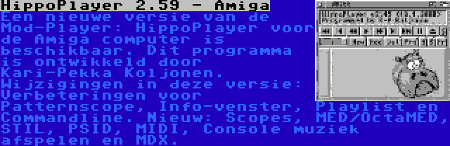 HippoPlayer 2.59 - Amiga | Een nieuwe versie van de Mod-Player: HippoPlayer voor de Amiga computer is beschikbaar. Dit programma is ontwikkeld door Kari-Pekka Koljonen. Wijzigingen in deze versie: Verbeteringen voor Patternscope, Info-venster, Playlist en Commandline. Nieuw: Scopes, MED/OctaMED, STIL, PSID, MIDI, Console muziek afspelen en MDX.